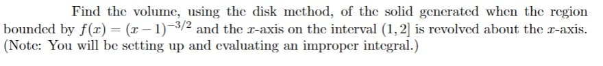 Find the volume, using the disk method, of the solid generated when the region
bounded by f (x) = (x – 1)3/2 and the r-axis on the interval (1, 2] is revolved about the r-axis.
(Note: You will be setting up and evaluating an improper integral.)
