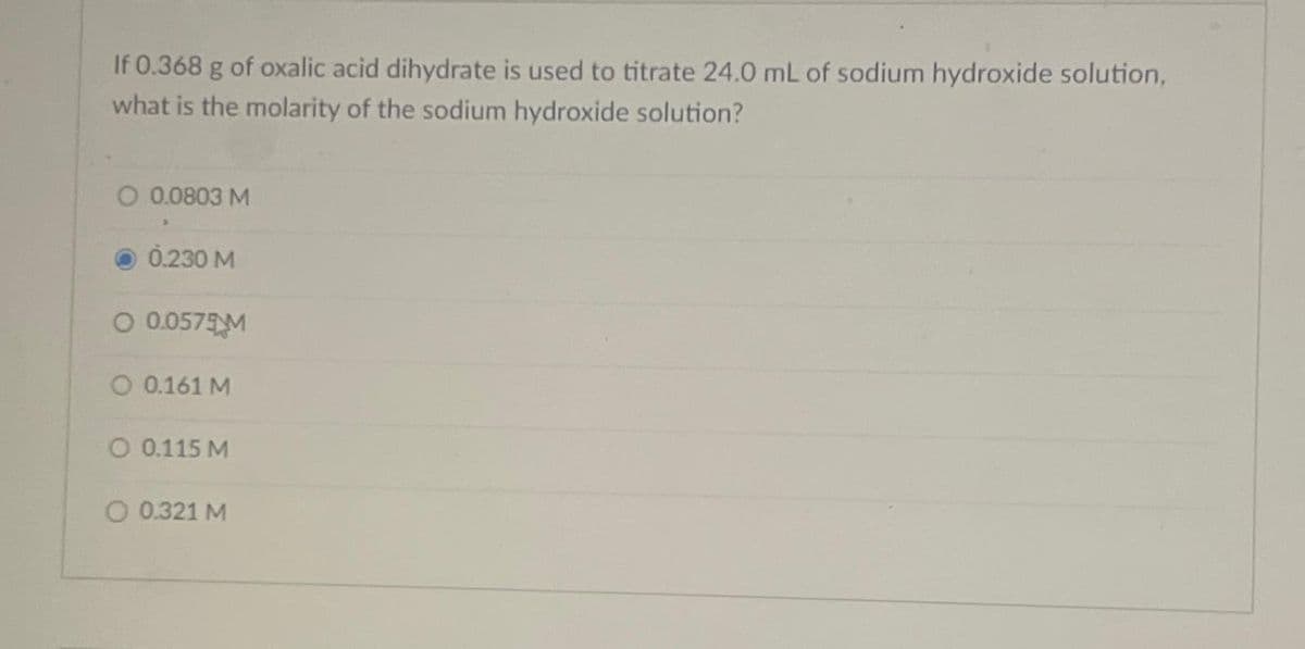 If 0.368 g of oxalic acid dihydrate is used to titrate 24.0 mL of sodium hydroxide solution,
what is the molarity of the sodium hydroxide solution?
O 0.0803 M
0.230 M
O 0.0575M
O 0.161 M
O 0.115 M
O 0.321 M