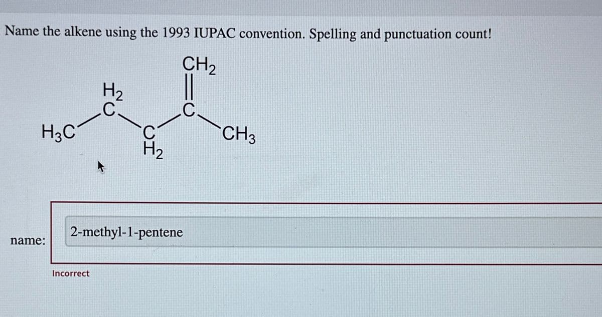 Name the alkene using the 1993 IUPAC convention. Spelling and punctuation count!
CH₂
H3C
name:
H₂
C
Incorrect
C
2-methyl-1-pentene
C
CH3