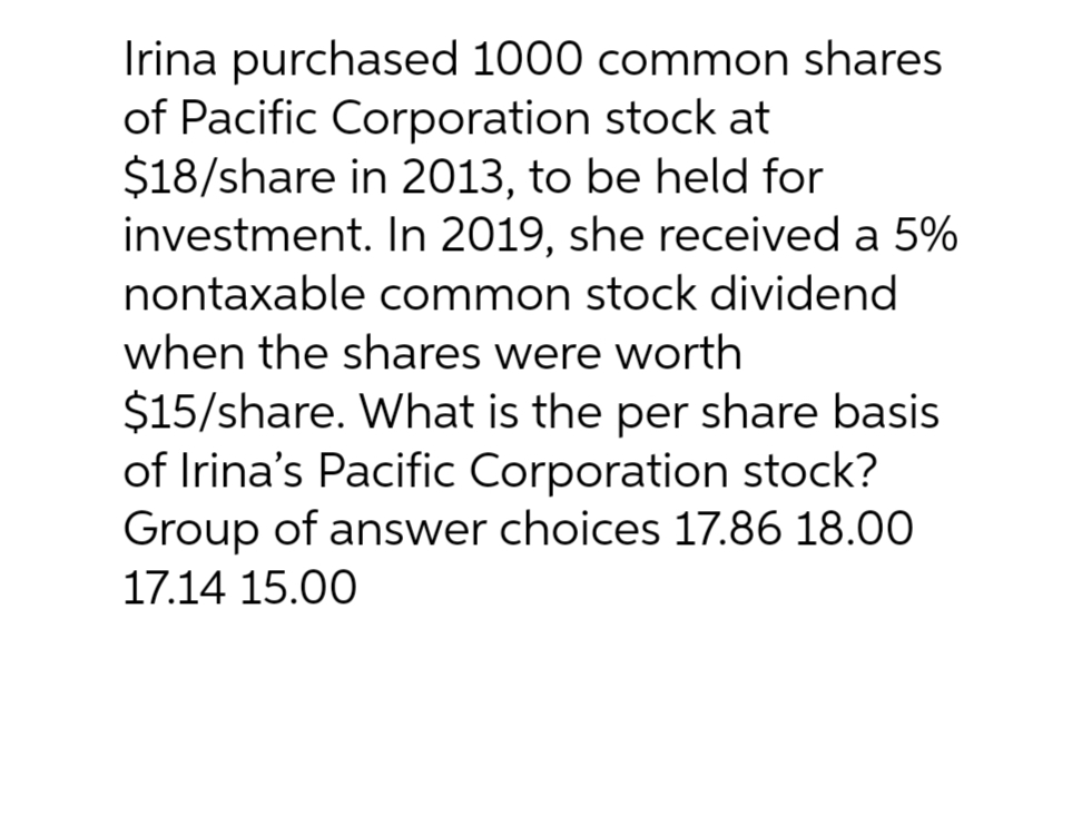 Irina purchased 1000 common shares
of Pacific Corporation stock at
$18/share in 2013, to be held for
investment. In 2019, she received a 5%
nontaxable common stock dividend
when the shares were worth
$15/share. What is the per share basis
of Irina's Pacific Corporation stock?
Group of answer choices 17.86 18.00
17.14 15.00