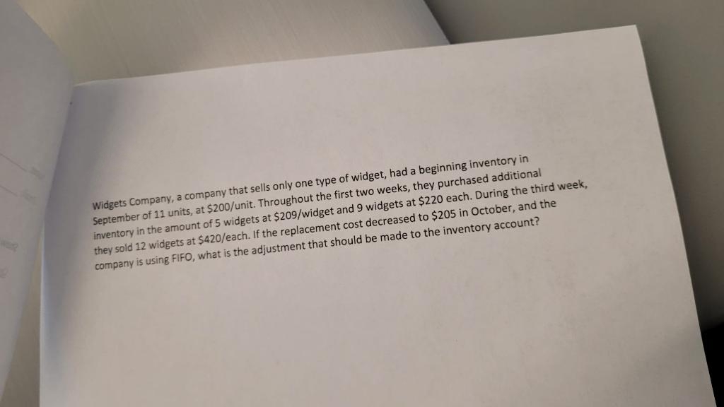 Widgets Company, a company that sells only one type of widget, had a beginning inventory in
September of 11 units, at $200/unit. Throughout the first two weeks, they purchased additional
inventory in the amount of 5 widgets at $209/widget and 9 widgets at $220 each. During the third week,
they sold 12 widgets at $420/each. If the replacement cost decreased to $205 in October, and the
company is using FIFO, what is the adjustment that should be made to the inventory account?