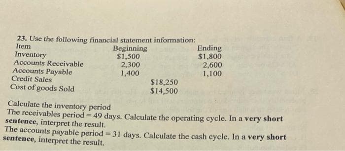 23. Use the following financial statement information:
Item
Inventory
Accounts Receivable
Accounts Payable
Credit Sales
Cost of goods Sold
Beginning
$1,500
2,300
1,400
$18,250
$14,500
Ending
$1,800
2,600
1,100
Calculate the inventory period
The receivables period -49 days. Calculate the operating cycle. In a very short
sentence, interpret the result.
The accounts payable period=31 days. Calculate the cash cycle. In a very short
sentence, interpret the result.