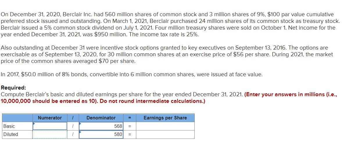 On December 31, 2020, Berclair Inc. had 560 million shares of common stock and 3 million shares of 9%, $100 par value cumulative
preferred stock issued and outstanding. On March 1, 2021, Berclair purchased 24 million shares of its common stock as treasury stock.
Berclair issued a 5% common stock dividend on July 1, 2021. Four million treasury shares were sold on October 1. Net income for the
year ended December 31, 2021, was $950 million. The income tax rate is 25%.
Also outstanding at December 31 were incentive stock options granted to key executives on September 13, 2016. The options are
exercisable as of September 13, 2020, for 30 million common shares at an exercise price of $56 per share. During 2021, the market
price of the common shares averaged $70 per share.
In 2017, $50.0 million of 8% bonds, convertible into 6 million common shares, were issued at face value.
Required:
Compute Berclair's basic and diluted earnings per share for the year ended December 31, 2021. (Enter your answers in millions (i.e.,
10,000,000 should be entered as 10). Do not round intermediate calculations.)
Basic
Diluted
Numerator 1
1
Denominator
568 =
Earnings per Share