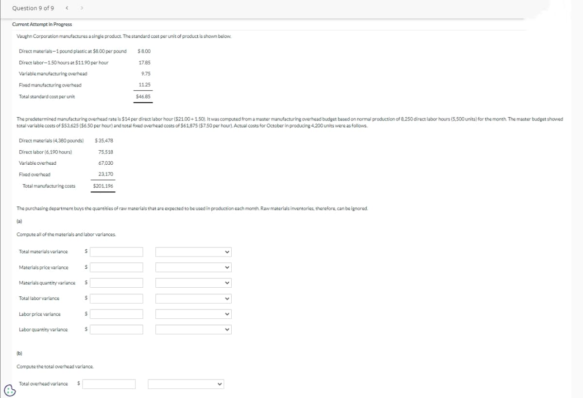 Question 9 of 9
Current Attempt in Progress
Vaughn Corporation manufactures a single product. The standard cost per unit of product is shown below.
Direct materials-1 pound plastic at $8.00 per pound
Direct labor-1.50 hours at $11.90 per hour
Variable manufacturing overhead
Fixed manufacturing overhead
Total standard cost per unit
Direct materials (4,380 pounds)
Direct labor (6,190 hours)
Variable overhead
Fixed overhead
The predetermined manufacturing overhead rate is $14 per direct labor hour ($21.00 +1.50). It was computed from a master manufacturing overhead budget based on normal production of 8,250 direct labor hours (5,500 units) for the month. The master budget showed
total variable costs of $53,625 ($6.50 per hour) and total fixed overhead costs of $61,875 ($7.50 per hour). Actual costs for October in producing 4,200 units were as follows.
(a)
Total manufacturing costs
Total materials variance
Compute all of the materials and labor variances.
Materials price variance
Materials quantity variance
The purchasing department buys the quantities of raw materials that are expected to be used in production each month. Raw materials inventories, therefore, can be ignored.
Total labor variance
Labor price variance
Labor quantity variance
(b)
Total overhead variance
$
S
$
S
$
$
$35,478
75,518
67,030
23,170
$201.196
$
Compute the total overhead variance.
$8.00
17.85
9.75
11.25
$46.85
