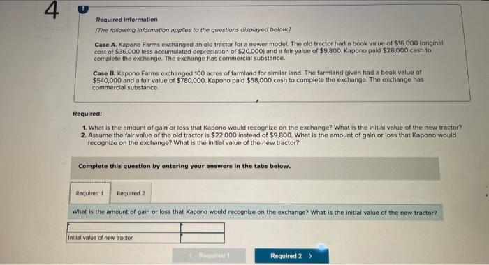 4
Required information
[The following information applies to the questions displayed below]
Case A. Kapono Farms exchanged an old tractor for a newer model. The old tractor had a book value of $16,000 (original
cost of $36,000 less accumulated depreciation of $20,000) and a fair yalue of $9,800. Kapono paid $28,000 cash to
complete the exchange. The exchange has commercial substance.
Case B. Kapono Farms exchanged 100 acres of farmland for similar land. The farmland given had a book value of
$540,000 and a fair value of $780,000. Kapono paid $58,000 cash to complete the exchange. The exchange has
commercial substance.
Required:
1. What is the amount of gain or loss that Kapono would recognize on the exchange? What is the initial value of the new tractor?
2. Assume the fair value of the old tractor is $22,000 instead of $9,800. What is the amount of gain or loss that Kapono would
recognize on the exchange? What is the initial value of the new tractor?
Complete this question by entering your answers in the tabs below.
Required 1
Required 2
What is the amount of gain or loss that Kapono would recognize on the exchange? What is the initial value of the new tractor?
Initial value of new tractor
< Required 1
Required 2 >