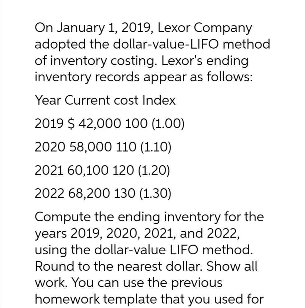 On January 1, 2019, Lexor Company
adopted the dollar-value-LIFO method
of inventory costing. Lexor's ending
inventory records appear as follows:
Year Current cost Index
2019 $ 42,000 100 (1.00)
2020 58,000 110 (1.10)
2021 60,100 120 (1.20)
2022 68,200 130 (1.30)
Compute the ending inventory for the
years 2019, 2020, 2021, and 2022,
using the dollar-value LIFO method.
Round to the nearest dollar. Show all
work. You can use the previous
homework template that you used for