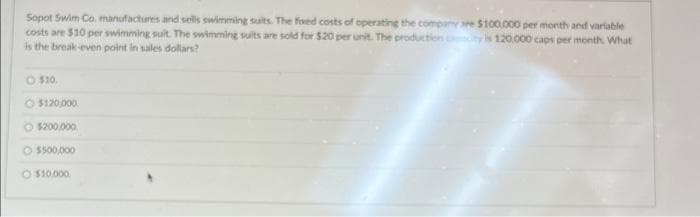 Sopot Swim Co. manufactures and sells swimming suits. The foxed costs of operating the company we $100.000 per month and variable
costs are $10 per swimming suit. The swimming suits are sold for $20 per unit. The production city is 120.000 caps per month. What
is the break-even point in sales dollars?
$10.
$120,000
$200,000
O $500,000
O $10.000