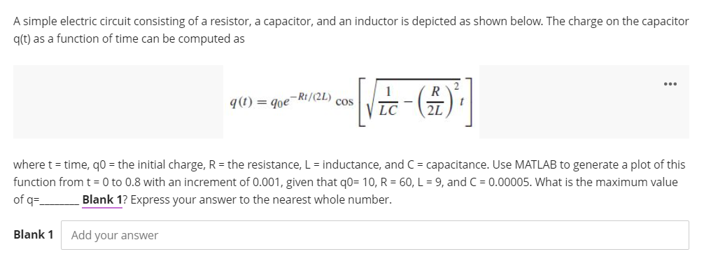 A simple electric circuit consisting of a resistor, a capacitor, and an inductor is depicted as shown below. The charge on the capacitor
q(t) as a function of time can be computed as
9(1) = goe-Rt/(2L)
Cos
LC
2L
where t = time, q0 = the initial charge, R = the resistance, L = inductance, and C = capacitance. Use MATLAB to generate a plot of this
function from t= 0 to 0.8 with an increment of 0.001, given that q0= 10, R = 60, L = 9, and C = 0.00005. What is the maximum value
of q=
Blank 1? Express your answer to the nearest whole number.
Blank 1
Add your answer
