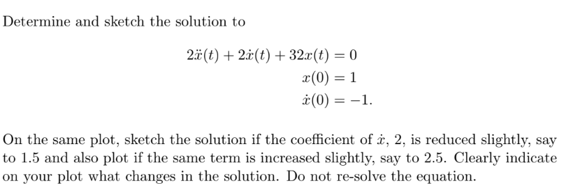 Determine and sketch the solution to
2ä(t) + 2x(t) + 32x(t) = 0
x (0) = 1
* (0) = -1.
On the same plot, sketch the solution if the coefficient of , 2, is reduced slightly, say
to 1.5 and also plot if the same term is increased slightly, say to 2.5. Clearly indicate
on your plot what changes in the solution. Do not re-solve the equation.