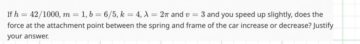 If h = 42/1000, m = 1, b = 6/5, k = 4, λ = 2π and v = 3 and you speed up slightly, does the
force at the attachment point between the spring and frame of the car increase or decrease? Justify
your answer.