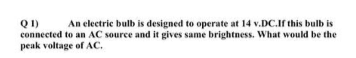 Q 1)
connected to an AC source and it gives same brightness. What would be the
peak voltage of AC.
An electric bulb is designed to operate at 14 v.DC.If this bulb is
