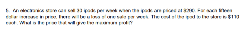 5. An electronics store can sell 30 ipods per week when the ipods are priced at $290. For each fifteen
dollar increase in price, there will be a loss of one sale per week. The cost of the ipod to the store is $110
each. What is the price that will give the maximum profit?
