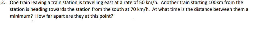 2. One train leaving a train station is travelling east at a rate of 50 km/h. Another train starting 100km from the
station is heading towards the station from the south at 70 km/h. At what time is the distance between them a
minimum? How far apart are they at this point?
