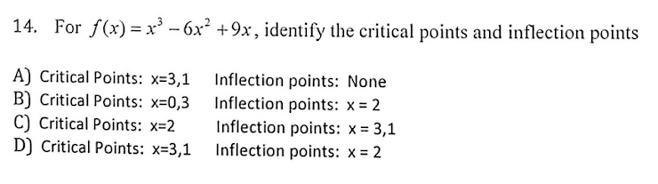 14. For f(x) = x' – 6x² +9x , identify the critical points and inflection points
A) Critical Points: x=3,1 Inflection points: None
B) Critical Points: x=0,3 Inflection points: x = 2
C) Critical Points: x=2
D) Critical Points: x=3,1
Inflection points: x = 3,1
Inflection points: x = 2
