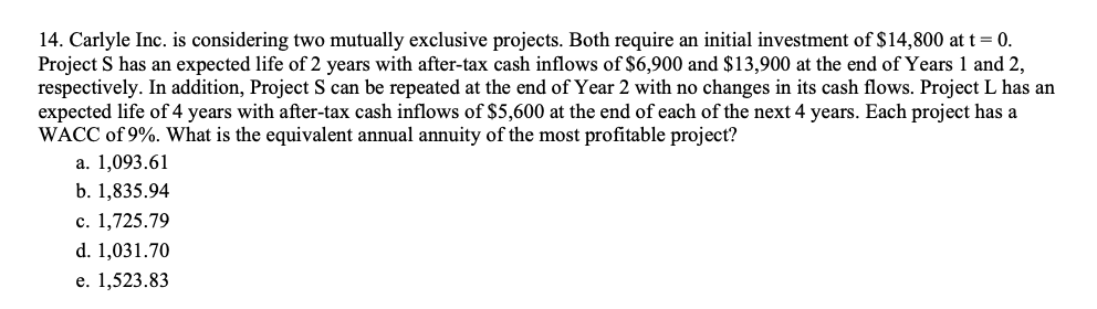 14. Carlyle Inc. is considering two mutually exclusive projects. Both require an initial investment of $14,800 at t = 0.
Project S has an expected life of 2 years with after-tax cash inflows of $6,900 and $13,900 at the end of Years 1 and 2,
respectively. In addition, Project S can be repeated at the end of Year 2 with no changes in its cash flows. Project L has an
expected life of 4 years with after-tax cash inflows of $5,600 at the end of each of the next 4 years. Each project has a
WACC of 9%. What is the equivalent annual annuity of the most profitable project?
а. 1,093.61
b. 1,835.94
с. 1,725.79
d. 1,031.70
e. 1,523.83
