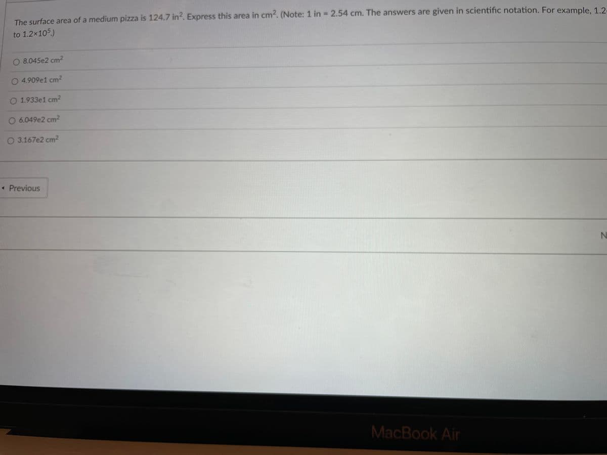 The surface area of a medium pizza is 124.7 in2. Express this area in cm2. (Note: 1 in = 2.54 cm. The answers are given in scientific notation. For example, 1.2
%3D
to 1.2x105.)
O 8.045e2 cm2
O 4.909e1 cm2
O 1.933e1 cm2
O 6.049e2 cm2
O 3.167e2 cm2
« Previous
MacBook Air
