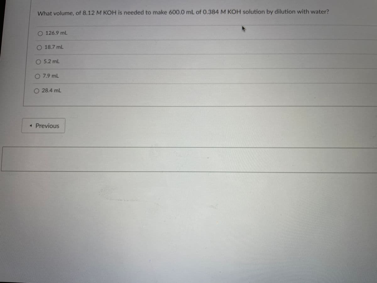 What volume, of 8.12 M KOH is needed to make 600.0 mL of 0.384 M KOH solution by dilution with water?
O 126.9 mL
O 18.7 mL
O 5.2 mL
O 7.9 mL
O 28.4 mL
< Previous
