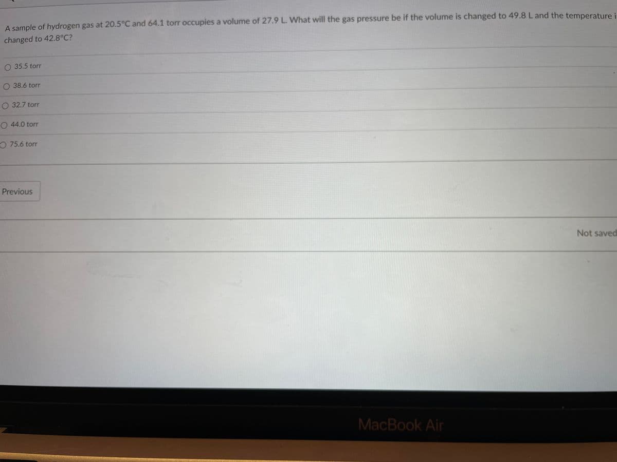 A sample of hydrogen gas at 20.5°C and 64.1 torr occupies a volume of 27.9 L. What will the gas pressure be if the volume is changed to 49.8 L and the temperature i-
changed to 42.8°C?
O 35.5 torr
O 38.6 torr
O 32.7 torr
O 44.0 torr
O 75.6 torr
Previous
Not saved
MacBook Air
