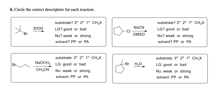 6. Circle the correct descriptors for each reaction.
substrate? 3° 20 1º CH3X
LG? good or bad
Nu? weak or strong
NaCN
CI
DMSO
substrate? 3° 2° 1° CH3X
LG? good or bad
ELOH
Br
Nu? weak or strong
solvent? PP or PA
solvent? PP or PA
substrate: 3° 2° 1° CH3X
NaOCH3 LG: good or bad
CH;CN
substrate: 3° 2° 1° CH3X
LG: good or bad
Nu: weak or strong
Br
-Br
H20
Nu: weak or strong
solvent: PP or PA
solvent: PP or PA
