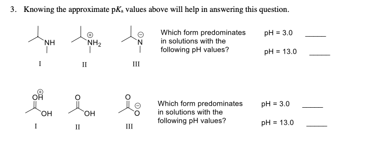 Knowing the approximate pKa values above will help in answering this question.
3.
pH = 3.0
Which form predominates
in solutions with the
following pH values?
`NH2
NH
pH = 13.0
%3D
Ш
II
pH = 3.0
Which form predominates
in solutions with the
following pH values?
Он
Он
pH = 13.0
II
II
%3D
