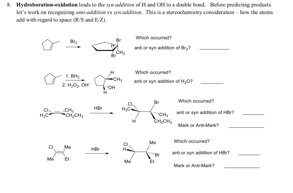 8. Hydroboration-oxidation leads to the syn addition of H and OH to a double bond. Before predicting products
let's work on recognizing anti-addition vs syn addition. This is a stereochemistry consideration – how the atoms
add with regard to space (R/S and E/Z).
Which occurred?
Br2
Br
anti or syn addition of Br2?
CH3
Br
Which occurred?
1. ВНЗ
-CH3
anti or syn addition of H20?
2. Н,Ог, Он
он
н
Br
Which occurred?
CI,
HBr
Нас.
CI,
H3C-
"СНз
CH2CH3
anti or syn addition of HBr?
CH3
CH2CH3
н
Mark or Anti-Mark?
Me
Which occurred?
CI,
н
CI
Me
HBr
anti or syn addition of HBr?
Me
Et
Me
Et
Mark or Anti-Mark?
