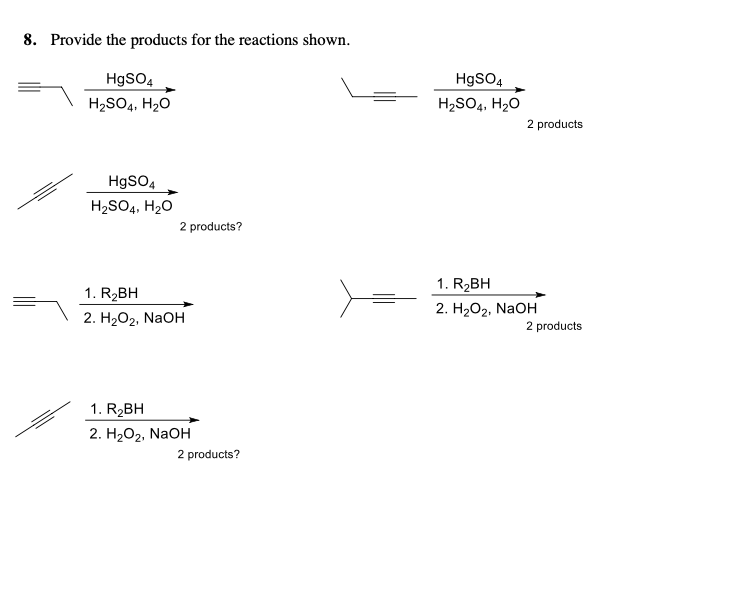 8. Provide the products for the reactions shown.
HgSO4
HgSO4
H2SO4, H20
H2SO4, H20
2 products
HgSO4
H2SO4, H2O
2 products?
1. R2BH
1. R2BH
2. HаОг. NaOH
2. H2O2, NaOH
2 products
1. R2BH
2. Н2О2, NaOH
2 products?
