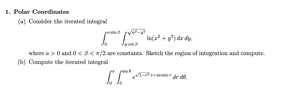 1. Polar Coordinates
(a) Consider the iterated integral
ra sin ß
Va²-y²
In(x? + y?) dx dy,
y cot B
where a > 0 and 0 < B < T/2 are constants. Sketch the region of integration and compute.
(b) Compute the iterated integral
rsin 0
eV1-r2+rarcsin r
dr de.
