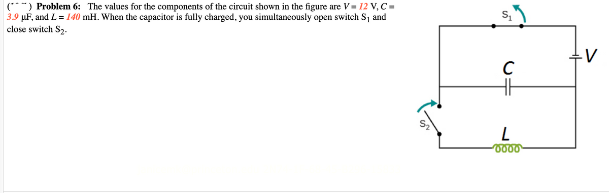 (**~) Problem 6: The values for the components of the circuit shown in the figure are V= 12 V, C =
3.9 µF, and L =140 mH. When the capacitor is fully charged, you simultaneously open switch S and
close switch S2.
V
C
H
S2
0000
