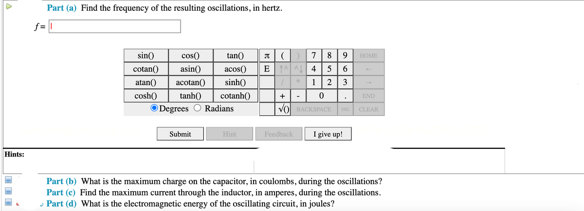 Part (a) Find the frequency of the resulting oscillations, in hertz.
f = |
T|()7 8 | 9
E^^ 4| 5 6
sin()
cos()
tan()
НOME
cotan()
asin()
acos()
atan()
acotan()
sinh()
1
2
3
cosh()
tanh()
cotanh()
END
ODegrees
Radians
VO BACKSPACE
DEL
CLEAR
Submit
Hint
Feedback
I give up!
Hints:
Part (b) What is the maximum charge on the capacitor, in coulombs, during the oscillations?
Part (c) Find the maximum current through the inductor, in amperes, during the oscillations.
• Part (d) What is the electromagnetic energy of the oscillating circuit, in joules?
