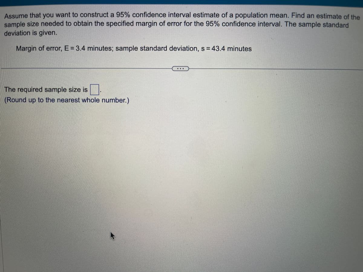 Assume that you want to construct a 95% confidence interval estimate of a population mean. Find an estimate of the
sample size needed to obtain the specified margin of error for the 95% confidence interval. The sample standard
deviation is given.
Margin of error, E = 3.4 minutes; sample standard deviation, s = 43.4 minutes.
☐
(Round up to the nearest whole number.)
The required sample size is