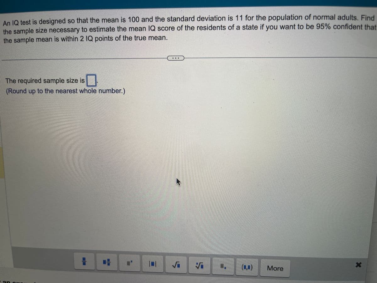 An IQ test is designed so that the mean is 100 and the standard deviation is 11 for the population of normal adults. Find
the sample size necessary to estimate the mean IQ score of the residents of a state if you want to be 95% confident that
the sample mean is within 2 IQ points of the true mean.
The required sample size is
(Round up to the nearest whole number.)
an ex
=
CH
L' 11
5
Ş
W.
(C)
More
X