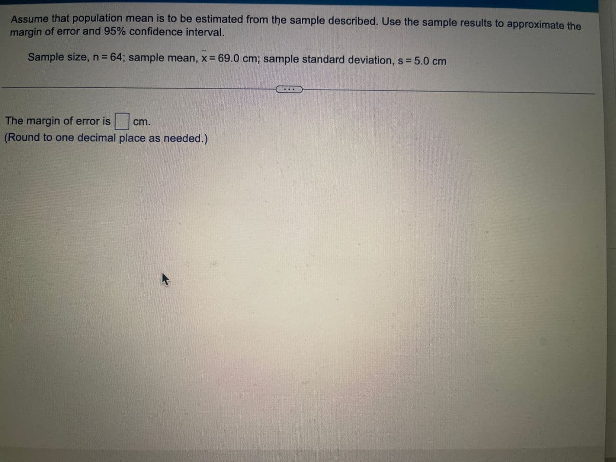 Assume that the population mean is to be estimated from the sample described. Use the sample results to approximate the margin of error and 95% confidence interval.

Sample size, n = 64; sample mean, x̄ = 69.0 cm; sample standard deviation, s = 5.0 cm.

---

The margin of error is ⬜ cm.

(Round to one decimal place as needed.)