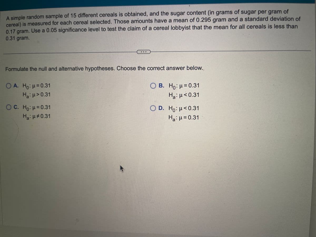 A simple random sample of 15 different cereals is obtained, and the sugar content (in grams of sugar per gram of
cereal) is measured for each cereal selected. Those amounts have a mean of 0.295 gram and a standard deviation of
0.17 gram. Use a 0.05 significance level to test the claim of a cereal lobbyist that the mean for all cereals is less than
0.31 gram.
Formulate the null and alternative hypotheses. Choose the correct answer below.
OA. Ho: μ = 0.31
H₂:μ> 0.31
O C. Ho: μ = 0.31
H₂:μ0.31
OB. Ho: μ = 0.31
Ha: μ<0.31
O D. Ho: μ<0.31
Ha: μ = 0.31