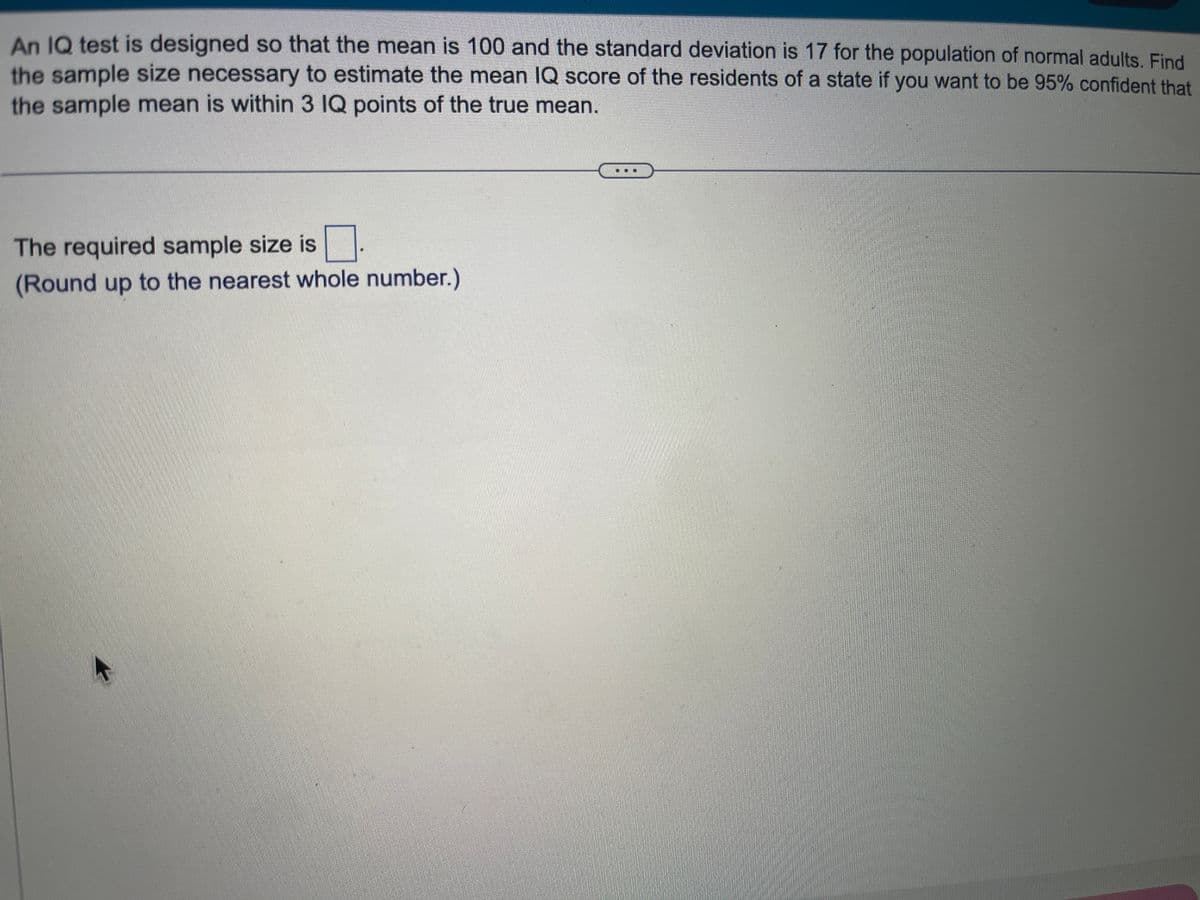 An IQ test is designed so that the mean is 100 and the standard deviation is 17 for the population of normal adults. Find
the sample size necessary to estimate the mean IQ score of the residents of a state if you want to be 95% confident that
the sample mean is within 3 IQ points of the true mean.
0
(Round up to the nearest whole number.)
The required sample size is