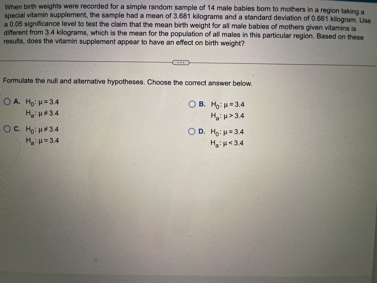 ### Statistical Hypothesis Testing of Birth Weights

When birth weights were recorded for a simple random sample of 14 male babies born to mothers in a region taking a special vitamin supplement, the sample had a mean of 3.681 kilograms and a standard deviation of 0.661 kilograms. A 0.05 significance level is used to test the claim that the mean birth weight for all male babies of mothers given vitamins is different from 3.4 kilograms, which is the mean for the population of all males in this particular region.

The task is to determine whether the vitamin supplement appears to have an effect on birth weight. Based on these results, we need to formulate the null and alternative hypotheses and choose the correct answer.

#### Hypotheses Options:
- **Option A:**
  - \( H_0: \mu = 3.4 \)
  - \( H_a: \mu \neq 3.4 \)

- **Option B:**
  - \( H_0: \mu = 3.4 \)
  - \( H_a: \mu > 3.4 \)

- **Option C:**
  - \( H_0: \mu \neq 3.4 \)
  - \( H_a: \mu = 3.4 \)

- **Option D:**
  - \( H_0: \mu = 3.4 \)
  - \( H_a: \mu < 3.4 \)

In this context, the correct formulation for a two-tailed test (to check if there is any difference, not specifying direction) is:

- **Correct Hypotheses Formulation:**
  - **Null Hypothesis (\( H_0 \))**: The mean birth weight is equal to 3.4 kilograms (\( \mu = 3.4 \)).
  - **Alternative Hypothesis (\( H_a \))**: The mean birth weight is not equal to 3.4 kilograms (\( \mu \neq 3.4 \)).

This corresponds to **Option A**. This choice aligns with checking whether the mean is different (either higher or lower) than 3.4 kilograms.