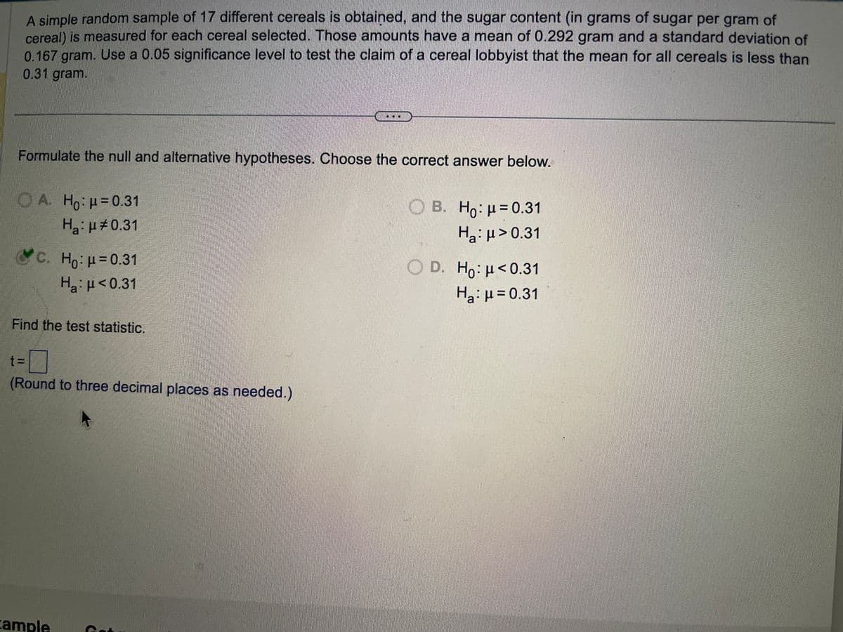 A simple random sample of 17 different cereals is obtained, and the sugar content (in grams of sugar per gram of
cereal) is measured for each cereal selected. Those amounts have a mean of 0.292 gram and a standard deviation of
0.167 gram. Use a 0.05 significance level to test the claim of a cereal lobbyist that the mean for all cereals is less than
0.31 gram.
Formulate the null and alternative hypotheses. Choose the correct answer below.
A. Ho: p=0.31
H₂: μ0.31
c. Ho: μ = 0.31
Hg:μ <0.31
Find the test statistic.
t=
(Round to three decimal places as needed.)
xample
B. Ho: μ = 0.31
Ha: μ> 0.31
OD. Ho: μ<0.31
Ha: μ = 0.31