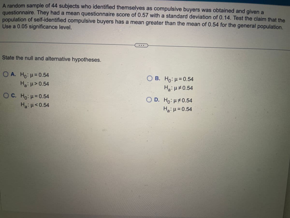 A random sample of 44 subjects who identified themselves as compulsive buyers was obtained and given a
questionnaire. They had a mean questionnaire score of 0.57 with a standard deviation of 0.14. Test the claim that the
population of self-identified compulsive buyers has a mean greater than the mean of 0.54 for the general population.
Use a 0.05 significance level.
State the null and alternative hypotheses.
OA. Ho: μ = 0.54
H₂:μ>0.54
OC. Ho: p=0.54
H₂:μ<0.54
O B. Ho: μ = 0.54
Ha: μ‡0.54
O D. Ho: μ0.54
H₂ μ = 0.54