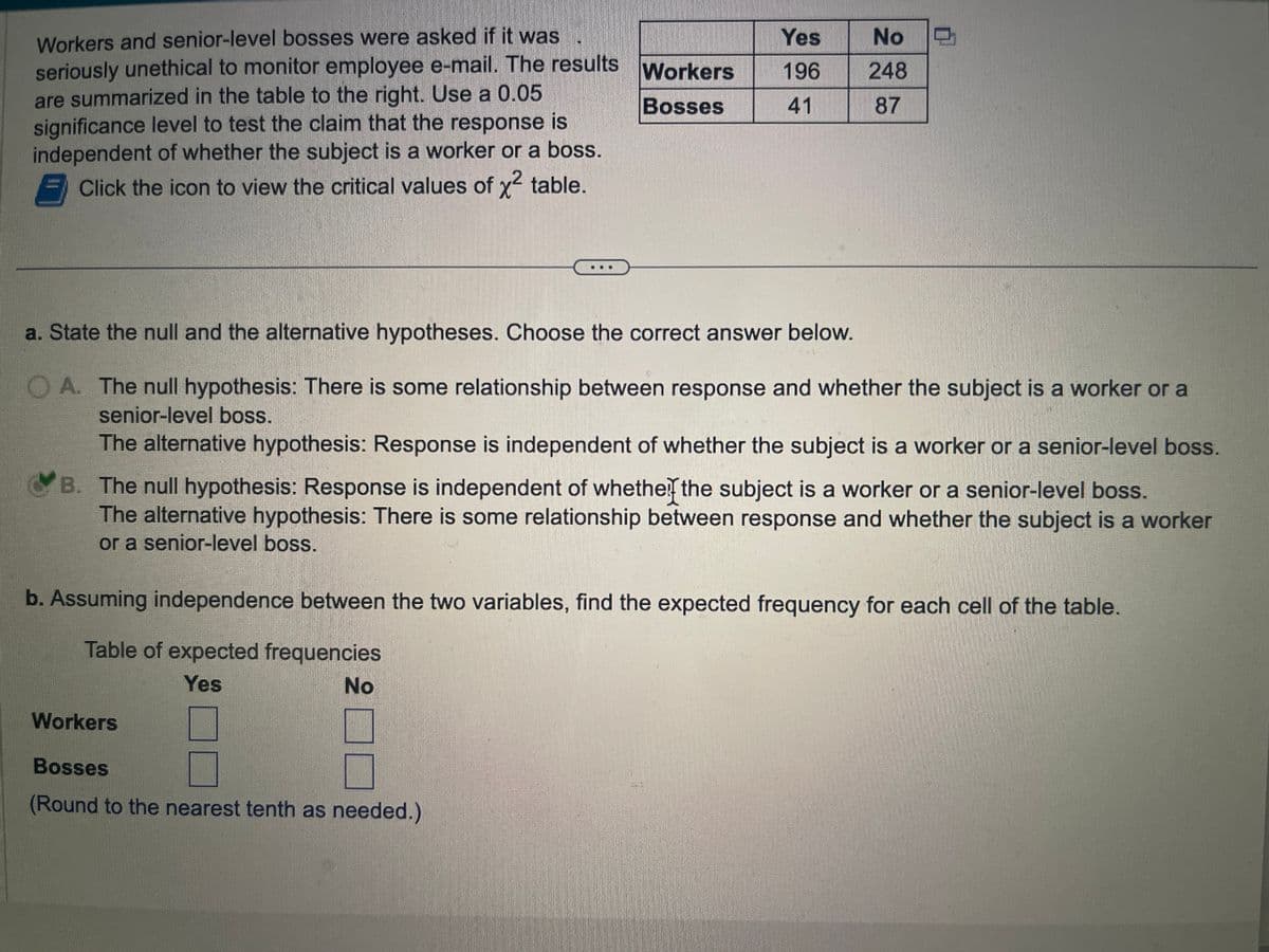 Workers and senior-level bosses were asked if it was
seriously unethical to monitor employee e-mail. The results
are summarized in the table to the right. Use a 0.05
significance level to test the claim that the response is
independent of whether the subject is a worker or a boss.
Click the icon to view the critical values of x² table.
Workers
Bosses
Yes
No
196 248
41
87
a. State the null and the alternative hypotheses. Choose the correct answer below.
A. The null hypothesis: There is some relationship between response and whether the subject is a worker or a
senior-level boss.
The alternative hypothesis: Response is independent of whether the subject is a worker or a senior-level boss.
B. The null hypothesis: Response is independent of whether the subject is a worker or a senior-level boss.
The alternative hypothesis: There is some relationship between response and whether the subject is a worker
or a senior-level boss.
Workers
Bosses
(Round to the nearest tenth as needed.)
b. Assuming independence between the two variables, find the expected frequency for each cell of the table.
Table of expected frequencies
Yes
No
STARS