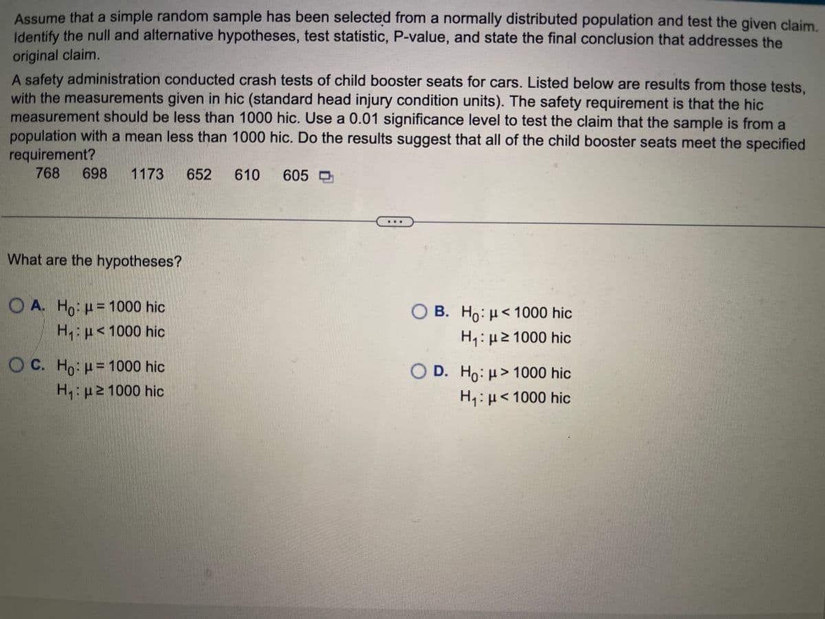 Assume that a simple random sample has been selected from a normally distributed population and test the given claim.
Identify the null and alternative hypotheses, test statistic, P-value, and state the final conclusion that addresses the
original claim.
A safety administration conducted crash tests of child booster seats for cars. Listed below are results from those tests,
with the measurements given in hic (standard head injury condition units). The safety requirement is that the hic
measurement should be less than 1000 hic. Use a 0.01 significance level to test the claim that the sample is from a
population with a mean less than 1000 hic. Do the results suggest that all of the child booster seats meet the specified
requirement?
768 698 1173 652 610
What are the hypotheses?
OA. Ho: u 1000 hic
H₁1000 hic
OC. Ho: μ = 1000 hic
H₁: μ ≥1000 hic
605
OB. Ho: μ< 1000 hic
H₁: ≥1000 hic
O D. Ho: μ> 1000 hic
H₁: μ< 1000 hic