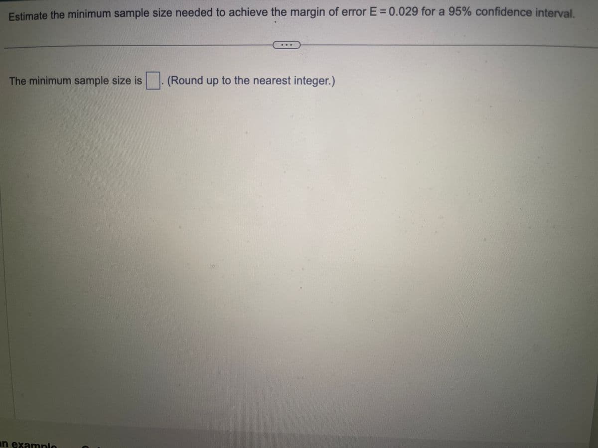 Estimate the minimum sample size needed to achieve the margin of error E = 0.029 for a 95% confidence interval.
The minimum sample size is
an example
(Round up to the nearest integer.)