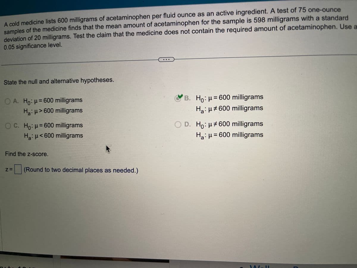 A cold medicine lists 600 milligrams of acetaminophen per fluid ounce as an active ingredient. A test of 75 one-ounce
samples of the medicine finds that the mean amount of acetaminophen for the sample is 598 milligrams with a standard
deviation of 20 milligrams. Test the claim that the medicine does not contain the required amount of acetaminophen. Use a
0.05 significance level.
State the null and alternative hypotheses.
O A. Ho: μ = 600 milligrams
H₂:μ>600 milligrams
OC. Ho: μ = 600 milligrams
H₂: μ< 600 milligrams
Find the z-score.
Z= (Round to two decimal places as needed.)
B. Ho: μ = 600 milligrams
H₂: μ#600 milligrams
O D. Ho: μ#600 milligrams
H₂: μ = 600 milligrams
M-I