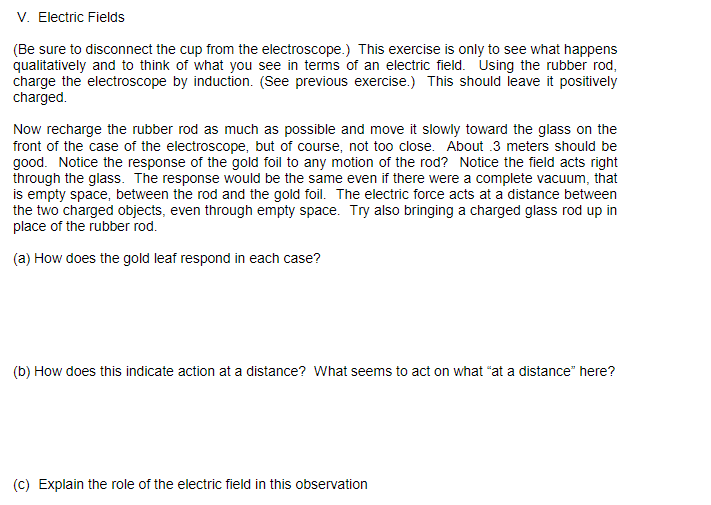 V. Electric Fields
(Be sure to disconnect the cup from the electroscope.) This exercise is only to see what happens
qualitatively and to think of what you see in terms of an electric field. Using the rubber rod,
charge the electroscope by induction. (See previous exercise.) This should leave it positively
charged.
Now recharge the rubber rod as much as possible and move it slowly toward the glass on the
front of the case of the electroscope, but of course, not too close. About .3 meters should be
good. Notice the response of the gold foil to any motion of the rod? Notice the field acts right
through the glass. The response would be the same even if there were a complete vacuum, that
is empty space, between the rod and the gold foil. The electric force acts at a distance between
the two charged objects, even through empty space. Try also bringing a charged glass rod up in
place of the rubber rod.
(a) How does the gold leaf respond in each case?
(b) How does this indicate action at a distance? What seems to act on what "at a distance" here?
(c) Explain the role of the electric field in this observation
