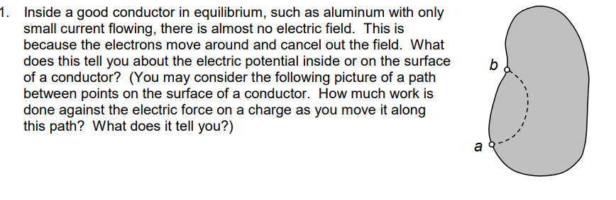 1. Inside a good conductor in equilibrium, such as aluminum with only
small current flowing, there is almost no electric field. This is
because the electrons move around and cancel out the field. What
does this tell you about the electric potential inside or on the surface
of a conductor? (You may consider the following picture of a path
between points on the surface of a conductor. How much work is
done against the electric force on a charge as you move it along
this path? What does it tell you?)
b
