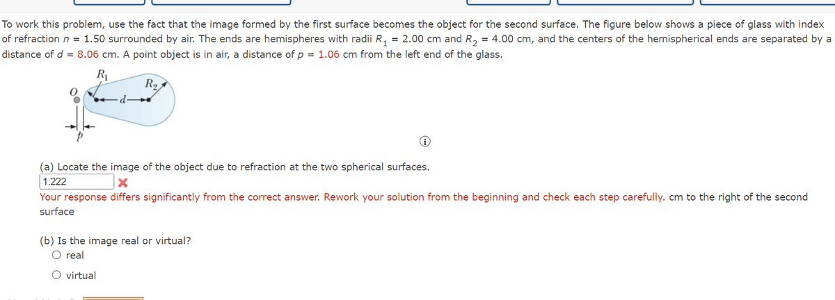 To work this problem, use the fact that the image formed by the first surface becomes the object for the second surface. The figure below shows a piece of glass with index
of refraction n = 1.50 surrounded by air. The ends are hemispheres with radii R₁ = 2.00 cm and R₂ = 4.00 cm, and the centers of the hemispherical ends are separated by a
distance of d = 8.06 cm. A point object is in air, a distance of p = 1.06 cm from the left end of the glass.
R₁
R₂
d
(a) Locate the image of the object due to refraction at the two spherical surfaces.
1.222
Your response differs significantly from the correct answer. Rework your solution from the beginning and check each step carefully. cm to the right of the second
surface
(b) Is the image real or virtual?
O real
O virtual