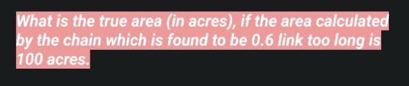 What is the true area (in acres), if the area calculated
by the chain which is found to be 0.6 link too long is
100 acres.