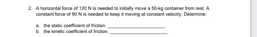 2. A horizontal force of 120 N is needed to initially move a 50-kg container from rest. A
constant force of 90 N is needed to keep it moving at constant velocity. Determine:
a. the static coefficient of friction.
b. the kinetic coefficient of friction.
