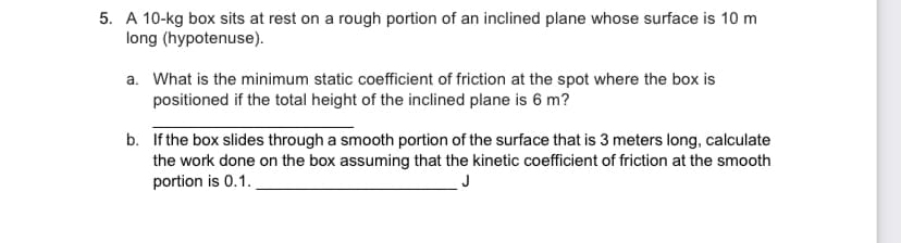 5. A 10-kg box sits at rest on a rough portion of an inclined plane whose surface is 10 m
long (hypotenuse).
a. What is the minimum static coefficient of friction at the spot where the box is
positioned if the total height of the inclined plane is 6 m?
b. If the box slides through a smooth portion of the surface that is 3 meters long, calculate
the work done on the box assuming that the kinetic coefficient of friction at the smooth
portion is 0.1.
J
