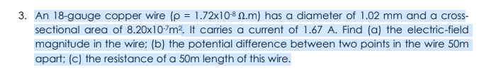 3. An 18-gauge copper wire (p = 1.72x10% 0.m) has a diameter of 1.02 mm and a cross-
sectional area of 8.20x10-7m². It carries a current of 1.67 A. Find (a) the electric-field
magnitude in the wire; (b) the potential difference between two points in the wire 50m
apart; (c) the resistance of a 50m length of this wire.
