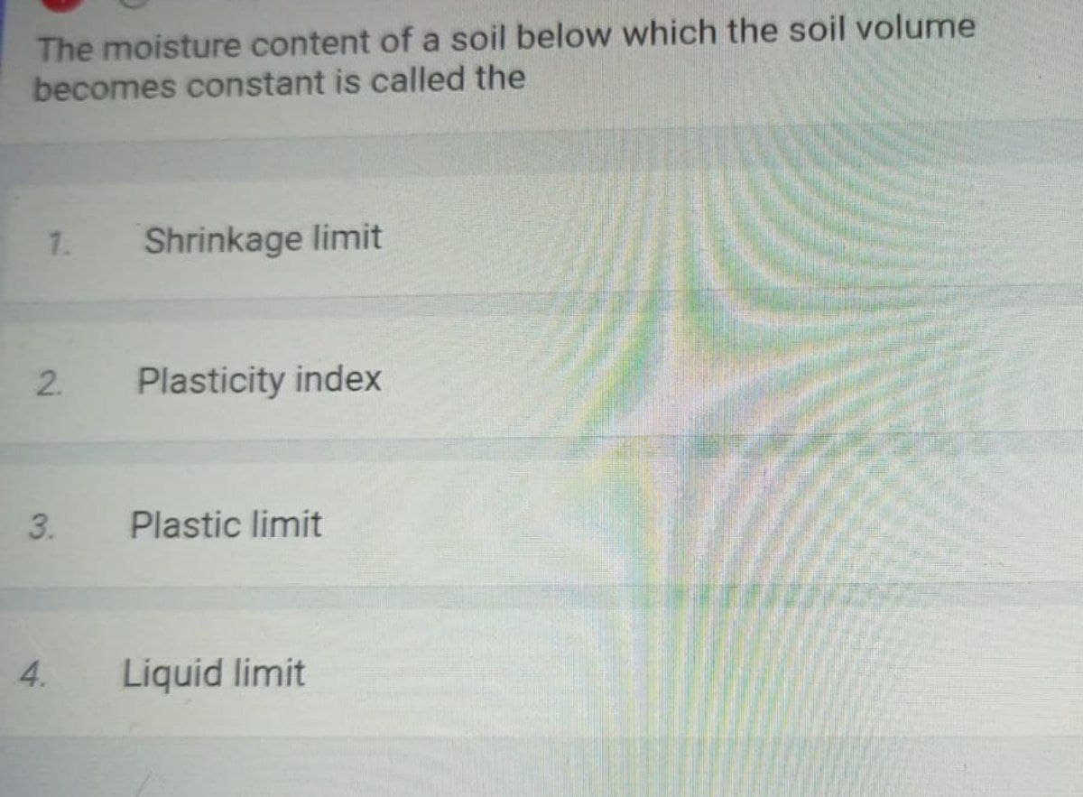 The moisture content of a soil below which the soil volume
becomes constant is called the
1.
Shrinkage limit
Plasticity index
Plastic limit
4.
Liquid limit
2.
3.
