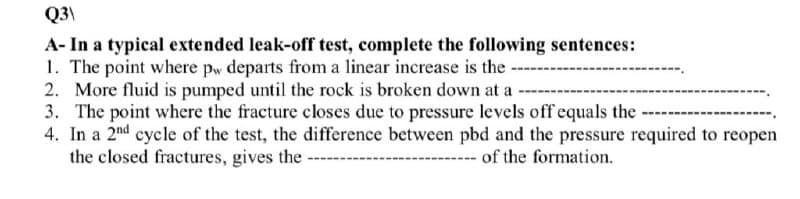 Q3\
A- In a typical extended leak-off test, complete the following sentences:
1. The point where pw departs from a linear increase is the-
2. More fluid is pumped until the rock is broken down at a
3. The point where the fracture closes due to pressure levels off equals the
4. In a 2nd cycle of the test, the difference between pbd and the pressure required to reopen
the closed fractures, gives the
of the formation.
